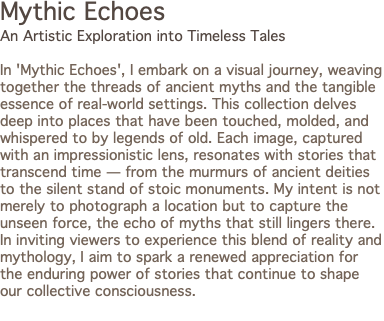 Mythic Echoes An Artistic Exploration into Timeless Tales In 'Mythic Echoes', I embark on a visual journey, weaving together the threads of ancient myths and the tangible essence of real-world settings. This collection delves deep into places that have been touched, molded, and whispered to by legends of old. Each image, captured with an impressionistic lens, resonates with stories that transcend time — from the murmurs of ancient deities to the silent stand of stoic monuments. My intent is not merely to photograph a location but to capture the unseen force, the echo of myths that still lingers there. In inviting viewers to experience this blend of reality and mythology, I aim to spark a renewed appreciation for the enduring power of stories that continue to shape our collective consciousness. 