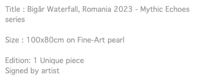 Title : Bigăr Waterfall, Romania 2023 - Mythic Echoes series Size : 100x80cm on Fine-Art pearl Edition: 1 Unique piece Signed by artist