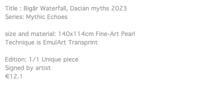 Title : Bigăr Waterfall, Dacian myths 2023 Series: Mythic Echoes size and material: 140x114cm Fine-Art Pearl Technique is EmulArt Transprint Edition: 1/1 Unique piece Signed by artist €12.1
