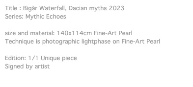 Title : Bigăr Waterfall, Dacian myths 2023 Series: Mythic Echoes size and material: 140x114cm Fine-Art Pearl Technique is photographic lightphase on Fine-Art Pearl Edition: 1/1 Unique piece Signed by artist