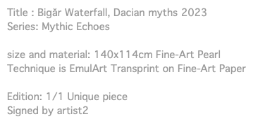 Title : Bigăr Waterfall, Dacian myths 2023 Series: Mythic Echoes size and material: 140x114cm Fine-Art Pearl Technique is EmulArt Transprint on Fine-Art Paper Edition: 1/1 Unique piece Signed by artist2